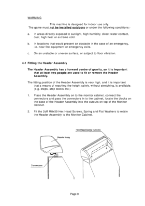 Page 9Page 9
WARNING
This machine is designed for indoor use only.
The game must
 not be installed outdoors or under the following conditions:-
a. In areas directly exposed to sunlight, high humidity, direct water contact,
dust, high heat or extreme cold.
b. In locations that would present an obstacle in the case of an emergency,
i.e. near fire equipment or emergency exits.
c. On an unstable or uneven surface, or subject to floor vibration.
4-1 Fitting the Header Assembly
The Header Assembly has a forward...