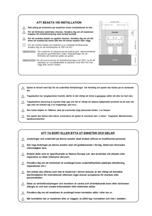 Page 25ATT BEAKTA VID INSTALLATION
Sätt aldrig på strömmen på maskinen innan installationen är klar.
För att förhindra elektriska chocker, försäkra dig om att maskinen
kopplas till strömförsörjning med jordad kontakt
För att undvika skador av spelets rörelser, försäkra dig om att det
finns ett avstånd på minst 500 mm till annan maskin eller vägg.
För att undvika skador på maskinen p g a felaktigt handhavande,
försäkra dig om att strömstyrkan är 230 volt AC.
OBSERVERA: Om maskinen är placerad på ett polerat...