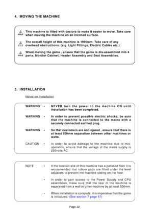 Page 32Page 32
5. INSTALLATION
Notes on Installation 
WARNING •NEVER turn the power to the machine ON until 
installation has been completed.
WARNING • In order to prevent possible electric shocks, be sure that the machine is connected to the mains with a
securely connected earthed plug.
WARNING • So that customers are not injured , ensure that there is at least 500mm separation between other machines or
walls.
CAUTION • In  order to avoid damage to the machine due to mis-
operation, ensure that the voltage of...