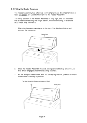 Page 36Page 36 5-2 Fitting the Header Assembly
The Header Assembly has a forward centre of gravity, so it is important that at
least 
two people are used to fit or remove the Header Assembly.
The fitting position of the Header Assembly is very high, and it is important
that a means of reaching the height safely , without stretching, is available
(e.g. steps, step stool etc.)
1. Place the Header Assembly on to the top of the Monitor Cabinet and
connect the connector.
2. Slide the Header Assembly forward, taking...