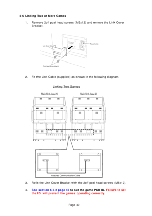 Page 40Page 40
5-6 Linking Two or More Games
1. Remove 2off pozi head screws (M5x12) and remove the Link Cover Bracket.
2. Fit the Link Cable (supplied) as shown in the following diagram.
3. Refit the Link Cover Bracket with the 2off pozi head screws (M5x12). 
4 . See section 6-3-2 page  46 to set the game PCB ID.  Failure to set
the ID  will prevent the games operating correctl y.
Linking Two Games 