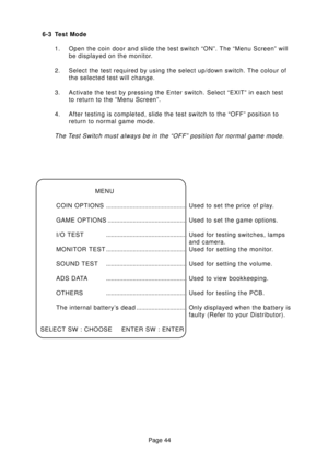 Page 44Page 44 6-3 Test Mode
1. Open the coin door and slide the test switch “ON”. The “Menu Screen” will
be displayed on the monitor.
2. Select the test required by using the select up/down switch. The colour of
the selected test will change.
3. Activate the test by pressing the Enter switch. Select “EXIT” in each test
to return to the “Menu Screen”.
4. After testing is completed, slide the test switch to the “OFF” position to
return to normal game mode.
The Test Switch must always be in the “OFF” position for...