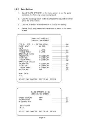 Page 46Page 46 6-3-2 Game Options
1. Select “GAME OPTIONS” on the menu screen to set the game
variables, the following screen is displayed.
2. Use the Select Up/Down switch to choose the required item then
press the Enter button.
3. Use the  to Select Up/Down switch to change the setting.
4. Select “EXIT” and press the Enter button to return to the menu
screen.
GAME OPTIONS [1/2]
[DEFAULT IN GREEN]
PCB ID. RED 1
LINK ON O4 +1............................... (a)
ENTRY WAIT 20 SEC..................................