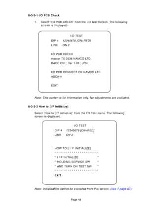 Page 49Page 49
6-3-3-1 I/O PCB Check
1. Select ‘I/O PCB CHECK’ from the I/O Test Screen. The following screen is displayed:-
Note: This screen is for information only . No adjustments are available.
6-3-3-2 How to [I/F Initialize]
Select ‘How to [I/F Initialize]’ from the I/O Test menu. The following 
screen is displayed.
Note: Initialization cannot be executed from this screen.  (see 7 page 57)
I/O TEST
DIP 4
12345678 [ON=RED]
LINKON 2
HOW TO [I / F INITIALIZE] 
***********************
* I / F INITIALIZE *
*...