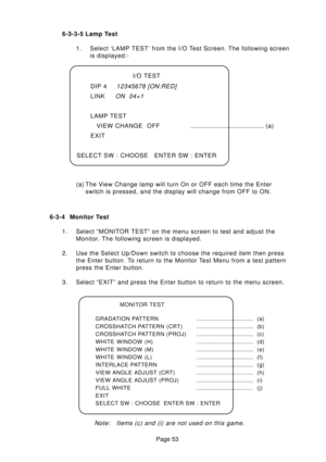 Page 53Page 53 6-3-4 Monitor Test
1. Select “MONITOR TEST” on the menu screen to test and adjust the
Monitor. The following screen is displayed.
2. Use the Select Up/Down switch to choose the required item then press
the Enter button. To return to the Monitor Test Menu from a test pattern
press the Enter button.
3. Select “EXIT” and press the Enter button to return to the menu screen.
Note:   Items (c) and (i) are not used on this game.
MONITOR TEST
GRADATION PATTERN..................................... (a)...