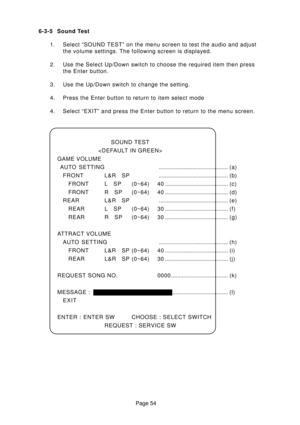 Page 54Page 54 6-3-5 Sound Test
1. Select “SOUND TEST” on the menu screen to test the audio and adjust
the volume settings. The following screen is displayed.
2. Use the Select Up/Down switch to choose the required item then press
the Enter button.
3. Use the Up/Down switch to change the setting.
4. Press the Enter button to return to item select mode
4. Select “EXIT” and press the Enter button to return to the menu screen.
SOUND TEST

GAME VOLUME
AUTO SETTING............................................. (a)...