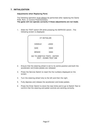 Page 57Page 57
7. INITIALIZATION
Adjustments when Replacing Parts
The following operation 
must always be performed after replacing the Game
PCB, Rom, or Control Potentiometers.
The game will not operate correctly if these adjustments are not made.
1. Slide the TEST switch ON while pressing the SERVICE switch . The
following screen is displayed.
2. Ensure that the steering wheel is set to its centre position and both the
accelerator and brake pedals are released.
3. Press the Service Switch to reset the the...