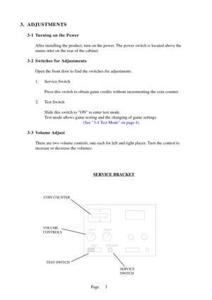 Page 6Page
3. ADJUSTMENTS
3-1 Turning on the PowerAfter installing the product, turn on the power. The power switch is located above the 
mains inlet on the rear of the cabinet.
3-2 Switches for Adjustments Open the front door to find the switches for adjustments. 
1. Service Switch Press this switch to obtain game credits without incrementing the coin c\
ounter.
2. Test Switch Slide this switch to ON to enter test mode. 
Test mode allows game testing and the changing of game settings. (See 3-4 Test Mode on...