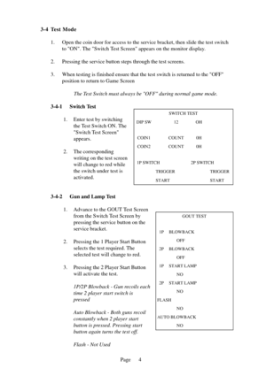 Page 7Page
3-4 Test Mode
1. Open the coin door for access to the service bracket, then slide the tes\
t switch to ON. The Switch Test Screen appears on the monitor display.
2. Pressing the service button steps through the test screens. 
3. When testing is finished ensure that the test switch is returned to the \
OFF position to return to Game Screen
The Test Switch must always be OFF during normal game mode.
3-4-1 Switch Test 1. Enter test by switchingthe Test Switch ON. The 
Switch Test Screen
appears.
2. The...