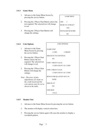 Page 8Page
GAME MENU
LIFE3
MUSIC IN ATTRACT
YES
INITIALIZE HI SCORE
NO
COIN OPTIONS
GAME COST
1 COIN1 CREDIT
DISCOUNT TO CONTINUE
NO
COIN 1 MECH VALUE
1 COIN COUNT AS 1 COIN
COIN 2 MECH VALUE
1 COIN COUNT AS 1 COIN
BONUS FOR QUANTITY BUY IN
NONE
FREE PLAY
NO
COIN BOX
1 WAY
5 3-4-3 Game Menu
1. Advance to the Game Menu Screen by
pressing the service button.
2. Pressing the 1 Player Start Button selects the
test required. The selected test will change
to red.
3. Pressing the 2 Player Start Button will
change the...
