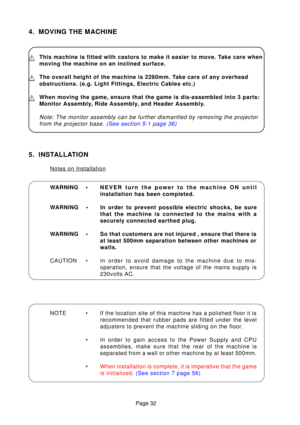 Page 31Page 32
4. MOVING THE MACHINE
This machine is fitted with castors to make it easier to move. Take care when 
moving the machine on an inclined surface.
The overall height of the machine is 2280mm. Take care of any overhead 
obstructions. (e.g. Light Fittings, Electric Cables etc.)
When moving the game, ensure that the game is dis-assembled into 3 parts\
: 
Monitor Assembly, Ride Assembly, and Header Assembly.
Note: The monitor assembly can be further dismantled by removing the pro\
jectorfrom the...