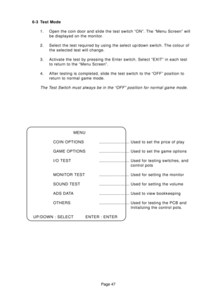 Page 46Page 47 6-3 Test Mode
1. Open the coin door and slide the test switch “ON”. The “Menu Screen” will
be displayed on the monitor.
2. Select the test required by using the select up/down switch. The colour of
the selected test will change.
3. Activate the test by pressing the Enter switch. Select “EXIT” in each test
to return to the “Menu Screen”.
4. After testing is completed, slide the test switch to the “OFF” position to
return to normal game mode.
The Test Switch must always be in the “OFF” position for...