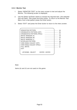 Page 52Page 53 6-3-4 Monitor Test
1. Select “MONITOR TEST” on the menu screen to test and adjust the
Monitor. The following screen is displayed.
2. Use the Select Up/Down switch to choose the required item, (the selected
item will flash), then press the Enter button. To return to the Monitor Test
Menu from a test pattern press the Enter button.
3. Select “EXIT” and press the Enter button to return to the menu screen.
Note:
Items (b) and (h) are not used on this game.
GRADATION...