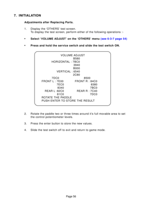 Page 55Page 56
7. INITIALATION
Adjustments after Replacing Parts. 
1. Display the ‘OTHERS’ test screen.To display the test screen, perform either of the following operations :-
•Select ‘VOLUME ADJUST’ on the ‘OTHERS’ menu  (see 6-3-7 page 54)
•Press and hold the service switch and slide the test switch ON.
2. Rotate the paddle two or three times around it’s full movable area to set the control potentiometer levels.
3. Press the enter button to store the new values.
4. Slide the test switch off to exit and...