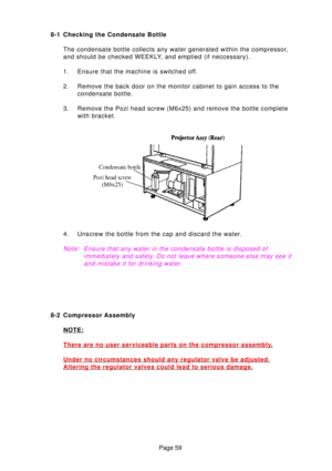 Page 58Page 59
8-1 Checking the Condensate Bottle
The condensate bottle collects any water generated within the compressor\
, 
and should be checked WEEKLY, and emptied (if neccessary). 
1. Ensure that the machine is switched off.
2. Remove the back door on the monitor cabinet to gain access to the condensate bottle.
3. Remove the Pozi head screw (M6x25) and remove the bottle complete with bracket.
4. Unscrew the bottle from the cap and discard the water.
Note :Ensure that any water in the condensate bottle is...