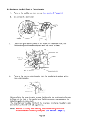 Page 67Page 68
8-8 Replacing the Roll Control Potentiometer
1. Remove the paddle vac-form covers.  (see section 8-7 page 66)
2. Disconnect the connector.
3. Loosen the grub screw (M4x6) in the nylon pot extension shaft, and remove the potentiometer complete with the contol bracket.
4. Remove the control potentiometer from the bracket and replace with a new potentiometer.
When refitting the potentiometer ensure that locating tag on the potenti\
ometeris fitted into the hole in the bracket, and that the grub...