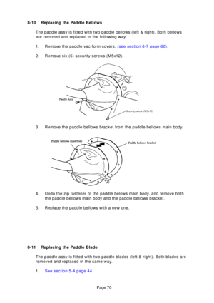 Page 69Page 70
8-10 Replacing the Paddle Bellows
The paddle assy is fitted with two paddle bellows (left & right). Both\
 bellows 
are removed and replaced in the following way. 
1. Remove the paddle vac-form covers.  (see section 8-7 page 66).
2. Remove six (6) security screws (M5x12). 
3. Remove the paddle bellows bracket from the paddle bellows main body. 
4. Undo the zip fastener of the paddle belows main body, and remove both the paddle bellows main body and the paddle bellows bracket.
5. Replace the...