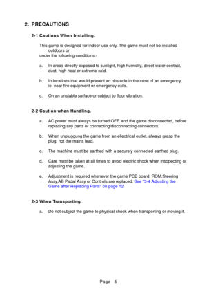 Page 5Page
2. PRECAUTIONS
2-1 Cautions When Installing.This game is designed for indoor use only. The game must not be installed outdoors or
under the following conditions:- 
a. In areas directly exposed to sunlight, high humidity, direct water contact, dust, high heat or extreme cold.
b. In locations that would present an obstacle in the case of an emergency, ie. near fire equipment or emergency exits.
c. On an unstable surface or subject to floor vibration.
2-2 Caution when Handling. a. AC power must always...