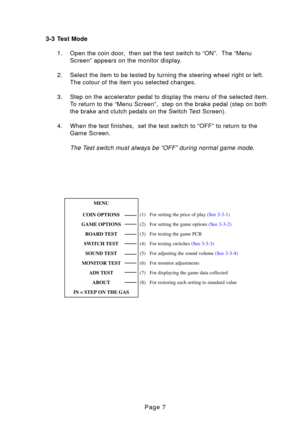 Page 7Page 7
3-3 Test Mode
1. Open the coin door,  then set the test switch to “ON”.  The “Menu Screen” appears on the monitor display.
2. Select the item to be tested by turning the steering wheel right or left\
. The colour of the item you selected changes.
3. Step on the accelerator pedal to display the menu of the selected item. To return to the “Menu Screen”,  step on the brake pedal (step on b\
oth 
the brake and clutch pedals on the Switch Test Screen).
4. When the test finishes,  set the test switch to...