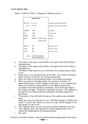 Page 11Page
5-3-3 Switch Test
Select 3 “SWITCH TEST” to display the following screen. 
a. The status of the option switch SW2 on the game PCB (CPU-PCB) is indicated here.
b. The status of the option switch SW3 on the game PCB (CPU-PCB) is indicated here. 
The SW2 or SW3 switch is set to ON when the corresponding number
is red.
c. When you turn the steering wheel to the right,  the number increments. When turning it to the left,  the number decrements.
d. When you step on the accelerator pedal,  the number...