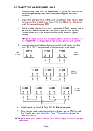 Page 14Page
5-5 CONNECTING MULTIPLE GAME LINKS
When installing more than one Ridge Racer 2™ game, the units must be 
linked using screened audio cable (One lead is supplied with each 
machine)
1. Ensure that all leg levellers on the game cabinets and seats have all be\
en lowered, and that all castors are clear of the floo r.   Make sure that power
to all the games is turned OF F.
2. To link multiple cabinets (2-4 units), locate the LINK PCB, mounted next\
 to the mains-in socket (remove the cover plate to gain...