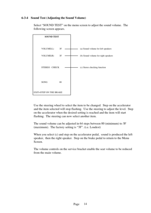 Page 14Page
6-3-
4Sound Test (Adjusting the Sound Volume)
Select “SOUND TEST” on the menu screen to adjust the sound volume.\
  The 
following screen appears. 
Use the steering wheel to select the item to be changed.  Step on the ac\
celerator 
and the item selected will stop flashing.  Use the steering to adjust th\
e level.  Step
on the accelerator when the desired setting is reached and the item will\
 start
flashing.  The steering can now select another item. 
The sound volume can be adjusted in 64 steps...