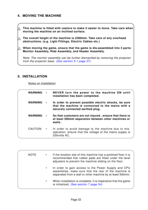 Page 33Page 33
4. MOVING THE MACHINE
This machine is fitted with castors to make it easier to move. Take care when 
moving the machine on an inclined surface.
The overall height of the machine is 2280mm. Take care of any overhead 
obstructions. (e.g. Light Fittings, Electric Cables etc.)
When moving the game, ensure that the game is dis-assembled into 3 parts\
: 
Monitor Assembly, Ride Assembly, and Header Assembly.
Note: The monitor assembly can be further dismantled by removing the pro\
jectorfrom the...