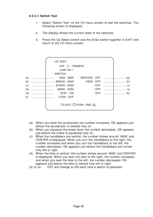 Page 49Page 49 6-3-3-1 Switch Test
1. Select “Switch Test” on the I/O menu screen to test the switches. The
following screen is displayed.
2. The display shows the current state of the switches.
3. Press the Up Select switch and the Enter switch together to EXIT and
return to the I/O menu screen
I/O TEST
DIP 3 12345678
LINK ON 1
SWITCH
(a) ................................GAS : 0000 SERVICE : OFF.............................  (g)
(b) ................................BREAK : 0000 VIEW :...