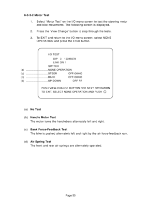 Page 50Page 50 6-3-3-2 Motor Test
1. Select “Motor Test” on the I/O menu screen to test the steering motor
and bike movements. The following screen is displayed.
2. Press the ‘View Change’ button to step through the tests.
3. To EXIT and return to the I/O menu screen, select NONE
OPERATION and press the Enter button.
I/O TEST
DIP 3 12345678
LINK ON 1
SWITCH
(a) ................................NONE OPERATION
(b) ................................STEER OFF±
00±
00
( c ) ................................BANK OFF±...