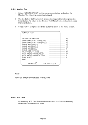 Page 52Page 52 6-3-5 Monitor Test
1. Select “MONITOR TEST” on the menu screen to test and adjust the
Monitor. The following screen is displayed.
2. Use the Select Up/Down switch choose the required item then press the
Enter button. To return to the Monitor Test Menu from a test pattern press
the Enter button.
3. Select “EXIT” and press the Enter button to return to the menu screen.
Note:
Items (b) and (h) are not used on this game.
MONITOR TEST
GRADATION PATTERN..................................... (a)...