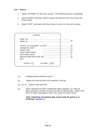 Page 53Page 53
6-3-7 Others
1. Select “OTHERS” on the menu screen. The following screen is displa\
yed. 
2. Use the Select Up/Down switch choose the required item then press the Enter button.
3. Select “EXIT” and press the Enter button to return to the menu scr\
een. 
(a,) Displays game software version. 
(b) Allows the internal clock and calender to be set.
(d), (e), (f) Used to test the PCB .
(g) When selected the Data Initialization Menu appears. To reset all game settings to factory setting and clear all...