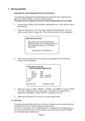 Page 54Page 54
7. INITIALIZATION
Adjustments when Replacing Parts (Initialization) 
The following adjustments should always be performed after replacing the\
 
Game PC Board, ROM, or Control Potentiometers.
The game will not operate correctly if these adjustments are not made. 
1. Ensure that the Bike and Handlebar assemblies are in their central stand\
-by positions.
2. Slide the Test switch “ON” and select ‘BIKE INITIALIZATION’ from the menu screen  (See 6-3 page  45). The following screen will be displayed....