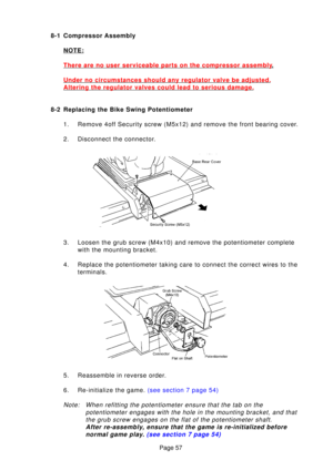 Page 57Page 57
8-1 Compressor Assembly
NOTE:
There are no user serviceable parts on the compressor assembly.
Under no circumstances should any regulator valve be adjusted.
Altering the regulator valves could lead to serious damage.
8-2 Replacing the Bike Swing Potentiometer 1. Remove 4off Security screw (M5x12) and remove the front bearing cover. 
2. Disconnect the connector. 
3. Loosen the grub screw (M4x10) and remove the potentiometer complete with the mounting bracket.
4. Replace the potentiometer taking...