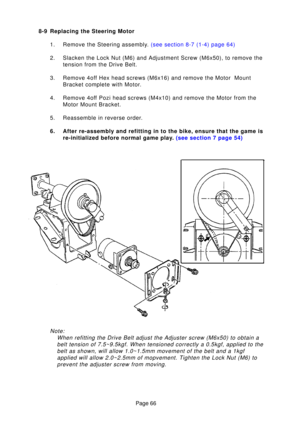Page 66Page 66
8-9 Replacing the Steering Motor
1. Remove the Steering assembl y.  (see section 8-7 (1-4) page  64)
2. Slacken the Lock Nut (M6) and Adjustment Screw (M6x50), to remove th\
e tension from the Drive Belt.
3. Remove 4off Hex head screws (M6x16) and remove the Motor  Mount Bracket complete with Motor.
4. Remove 4off Pozi head screws (M4x10) and remove the Motor from the Motor Mount Bracket.
5. Reassemble in reverse order. 
6. After re-assembly and refitting in to the bike, ensure that the game is...