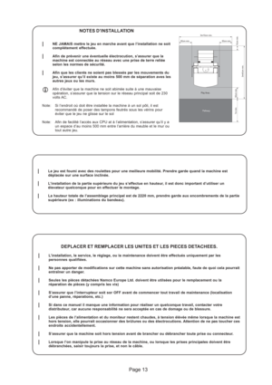 Page 13Pathway Play Area
3m10cm min.
1m min.
3m40cm min.
10cm min.
50cm min.
50cm min.50cm min.
Page 13
NOTES D’INSTALLATION
lNE JAMAIS mettre le jeu en marche avant que l’installation ne soit
complétement effectuée.
lAfin de prévenir une éventuelle électrocution, s’assurer que la
machine est connectée au réseau avec une prise de terre reliée
selon les normes de sécurité.
lAfin que les clients ne soient pas blessés par les mouvements du
jeu, s’assurer qu’il existe au moins 500 mm de séparation aves les
autres...