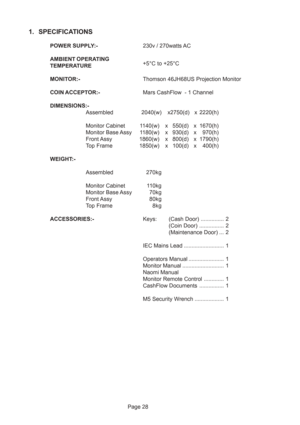 Page 28Page 28
1. SPECIFICATIONS
POWER SUPPLY:-230v / 270watts AC
AMBIENT OPERATING
+5°C to +25°C
TEMPERATURE
MONITOR:-Thomson 46JH68US Projection Monitor
COIN ACCEPTOR:-Mars CashFlow  - 1 Channel
DIMENSIONS:-
Assembled 2040(w) x2750(d) x 2220(h)
Monitor Cabinet 1140(w) x 550(d) x 1670(h)
Monitor Base Assy 1180(w) x 930(d) x 970(h)
Front Assy 1860(w) x 800(d) x 1790(h)
Top Frame 1850(w) x 100(d) x 400(h)
WEIGHT:-
Assembled270kg
Monitor Cabinet 110kg
Monitor Base Assy 70kg
Front Assy80kg
Top Frame 8kg...