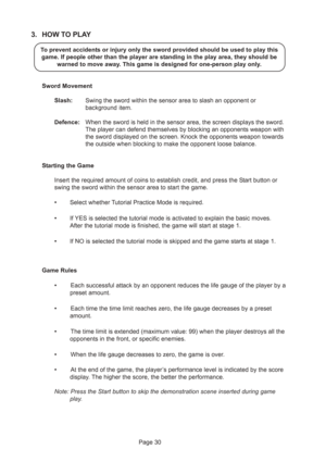 Page 30Page 30
3. HOW TO PLAY
To prevent accidents or injury only the sword provided should be used to play this
game. If people other than the player are standing in the play area, they should be
warned to move away. This game is designed for one-person play only.
Sword Movement
Slash:Swing the sword within the sensor area to slash an opponent or
background item.
Defence:When the sword is held in the sensor area, the screen displays the sword.
The player can defend themselves by blocking an opponents weapon...