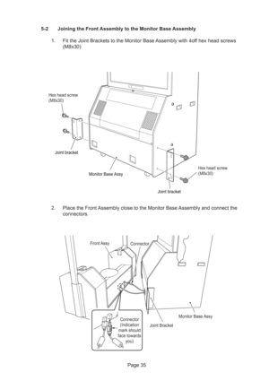 Page 35Page 35 5-2 Joining the Front Assembly to the Monitor Base Assembly
1. Fit the Joint Brackets to the Monitor Base Assembly with 4off hex head screws
(M8x30)
2. Place the Front Assembly close to the Monitor Base Assembly and connect the
connectors.
Monitor Base Assy Joint bracket
Joint bracket
Hex head screw
(M8x30) Hex head screw
(M8x30)
ConnectorFront Assy
Monitor Base Assy
Joint Bracket
Connector
(Indication 
mark should 
face towards 
you) 