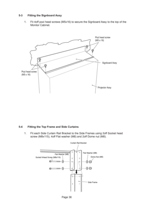 Page 36Page 36 5-4 Fitting the Top Frame and Side Curtains
1. Fit each Side Curtain Rail Bracket to the Side Frames using 2off Socket head
screw (M8x115), 4off Flat washer (M8) and 2off Dome nut (M8).
Side Frame
Curtain Rail Bracket
Socket hHead Screw (M8x115)Flat Washer (M8)Flat Washer (M8)
Dome Nut (M8)
5-3 Fitting the Signboard Assy
1. Fit 4off pozi head screws (M5x16) to secure the Signboard Assy to the top of the
Monitor Cabinet.
Signboard Assy
Projector Assy
Pozi head screw
(M5 x 16)
Pozi head screw
(M5 x...