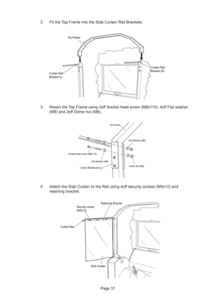 Page 37Page 37 4. Attach the Side Curtain to the Rail using 4off security screws (M5x12) and
retaining bracket.
Security screw
(M5x12)
 Side Curtain Curtain RailRetaining Bracket
Top Frame
Curtain Rail
Bracket (L)Curtain Rail
Bracket (R)
Curtain Rail Bracket (L) Socket head screw (M8x115)
Flat Washer (M8)Flat Washer (M8)
Top Frame
Dome Nut (M8)
2. Fit the Top Frame into the Side Curtain Rail Brackets.
3. Retain the Top Frame using 2off Socket head screw (M8x115), 4off Flat washer
(M8) and 2off Dome nut (M8). 