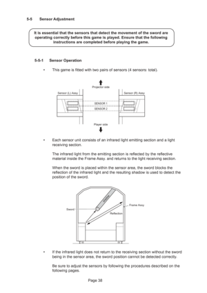 Page 38Page 38 5-5 Sensor Adjustment
It is essential that the sensors that detect the movement of the sword are
operating correctly before this game is played. Ensure that the following
instructions are completed before playing the game.
5-5-1 Sensor Operation
•This game is fitted with two pairs of sensors (4 sensors: total).
•Each sensor unit consists of an infrared light emitting section and a light
receiving section.
The infrared light from the emitting section is reflected by the reflective
material inside...