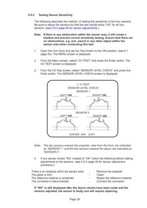 Page 39Page 39
5-5-2 Testing Sensor Sensitivity
The following describes the method  of testing the sensitivity of the fo\
ur sensors.
Be sure to adjust the sensors so that the test results show “OK” f\
or all four
sensors. (see 5-5-3 page 40 for sensor adjustments.)
Note: If there is any obstruction within the sensor area, it will create a shadow and prevent correct sensitivity testing. Ensure that there are
no obstructions, e.g. arm, sword or any other object within the
sensor area when conducting this test....