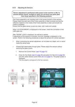 Page 40Page 40
5-5-3 Adjusting the Sensors
Sensor adjustment is performed while power to the machine is ON. To
prevent electric shock, accident or injury, do not touch any parts other than those specified in the following sections.
The Frame assembly is an important part in the correct function of the sensors. Please check that each part of the Frame assembly is fitted correctly and that the
reflective material on the inside of the Frame assembly is clean and smo\
oth (no
cracks or bubbles).
Ensure that the...