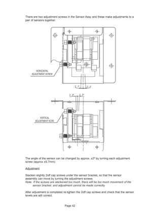 Page 42Page 42 There are two adjustment screws in the Sensor Assy and these make adjustments to a
pair of sensors together.
The angle of the sensor can be changed by approx. ±2º by turning each adjustment
screw (approx ±5.7mm).
Adjustment
Slacken slightly 2off cap screws under the sensor bracket, so that the sensor
assembly can move by turning the adjustment screws.
Note: If the screws are slackened too much, there will be too much movement of the
sensor bracket, and adjustment cannot be made correctly.
After...