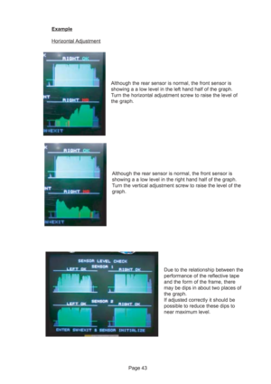 Page 43Page 43
Example
Horizontal Adjustment
Although the rear sensor is normal, the front sensor is
showing a a low level in the left hand half of the graph.
Turn the horizontal adjustment screw to raise the level of
the graph.
Although the rear sensor is normal, the front sensor is
showing a a low level in the right hand half of the graph.
Turn the vertical adjustment screw to raise the level of the
graph.
Due to the relationship between the
performance of the reflective tape
and the form of the frame, there...