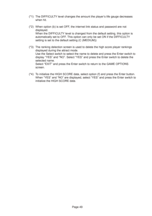 Page 49Page 49 (*1) The DIFFICULTY level changes the amount the player’s life gauge decreases
when hit.
(*2) When option (b) is set OFF, the internet link status and password are not
displayed.
When the DIFFICULTY level is changed from the default setting, this option is
automatically set to OFF. This option can only be set ON if the DIFFICULTY
setting is set to the default setting (C (MEDIUM))
(*3) The ranking delection screen is used to delete the high score player rankings
displayed during the attract mode....
