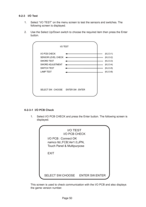 Page 50Page 50
  
 I/O TEST
I/O PCB CHECK  (6-2-3-1)
SENSOR LEVEL CHECK  (6-2-3-2)
SWORD TEST  (6-2-3-3)
SWORD ADJUSTMENT  (6-2-3-4)
SWITCH TEST  (6-2-3-5)
LAMP TEST  (6-2-3-6)
SELECT SW : CHOOSE      ENTER SW : ENTER
6-2-3 I/O Test
1. Select “I/O TEST” on the menu screen to test the sensors and switches. The
following screen is displayed.
2. Use the Select Up/Down switch to choose the required item then press the Enter
button.
6-2-3-1 I/O PCB Check
1. Select I/O PCB CHECK and press the Enter button. The...