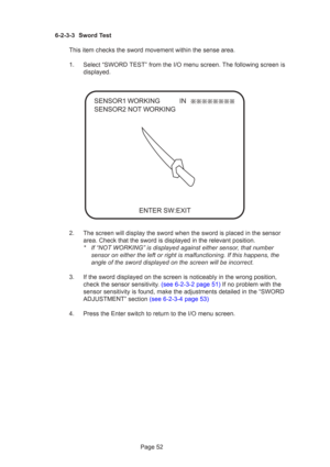 Page 52Page 52
6-2-3-3 Sword Test
This item checks the sword movement within the sense area.
1. Select “SWORD TEST” from the I/O menu screen. The following screen is displayed.
2. The screen will display the sword when the sword is placed in the sensor\
 area. Check that the sword is displayed in the relevant position.
* If “NOT WORKING” is displayed against either sensor, that numbersensor on either the left or right is malfunctioning. If this happens, t\
he
angle of the sword displayed on the screen will be...