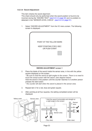 Page 53Page 53
6-2-3-4 Sword Adjustment
This item checks the sword alignment.
This check should only be performed when the sword position is found to \
be
incorrect during the “SWORD TEST” (see 6-2-3-3 page 52) and no problem is
detected in the “SENSOR LEVEL  CHECK”. (see 6-2-3-2 page 51)
1. Select “SWORD ADJUSTMENT” from the I/O menu screen. The following screen is displayed.
2. Place the blade of the sword inside the sensor area, in line with the ye\
llow square displayed on the screen.
* Be sure to hold the...