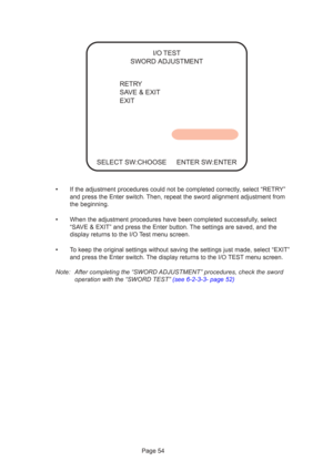 Page 54Page 54
•If the adjustment procedures could not be completed correctly, select “RETRY”
and press the Enter switch. Then, repeat the sword alignment adjustment from
the beginning.
•When the adjustment procedures have been completed successfully, select
“SAVE & EXIT” and press the Enter button. The settings are saved, and the
display returns to the I/O Test menu screen.
•To keep the original settings without saving the settings just made, sele\
ct “EXIT”
and press the Enter switch. The display returns to...